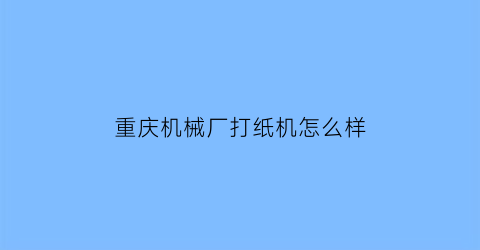 “重庆机械厂打纸机怎么样(重庆机械制造厂)