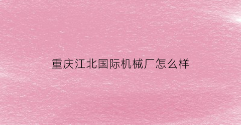 重庆江北国际机械厂怎么样(重庆江北机械是央企吗)