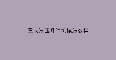 “重庆液压升降机械怎么样(重庆液压升降货梯厂家电话)