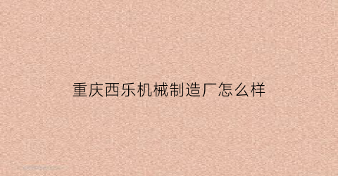 “重庆西乐机械制造厂怎么样(重庆西乐实业有限公司)