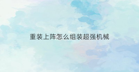 重装上阵怎么组装超强机械(重装上阵怎么组装机甲最强)