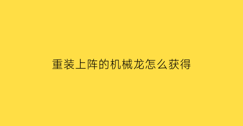 重装上阵的机械龙怎么获得(重装上阵的机甲怎么做)