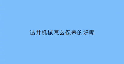 “钻井机械怎么保养的好呢(钻井设备维护保养)