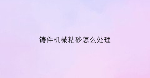 “铸件机械粘砂怎么处理(铸件机械粘砂怎么处理的)