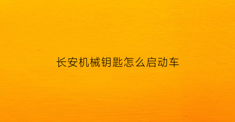 “长安机械钥匙怎么启动车(长安车钥匙使用说明)