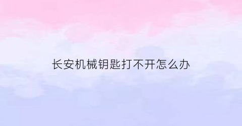 长安机械钥匙打不开怎么办(长安钥匙拧不动打不开火是怎么回事)