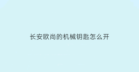 长安欧尚的机械钥匙怎么开(长安欧尚的机械钥匙怎么开后备箱)