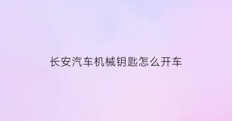 “长安汽车机械钥匙怎么开车(长安汽车钥匙使用方法)