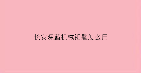 “长安深蓝机械钥匙怎么用(长安蓝牙钥匙可以启动车吗)