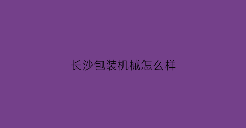 “长沙包装机械怎么样(长沙自动包装机)