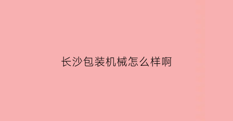 “长沙包装机械怎么样啊(长沙包装有限公司)