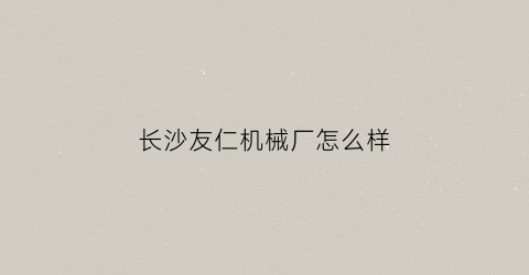 “长沙友仁机械厂怎么样(湖南省友仁农业科技有限公司)