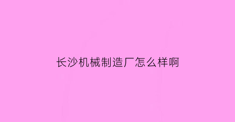 长沙机械制造厂怎么样啊(长沙最好的机械类公司)