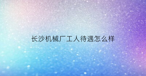 长沙机械厂工人待遇怎么样(长沙机械厂工人待遇怎么样知乎)