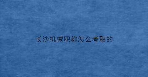 长沙机械职称怎么考取的(长沙机械职称怎么考取的啊)