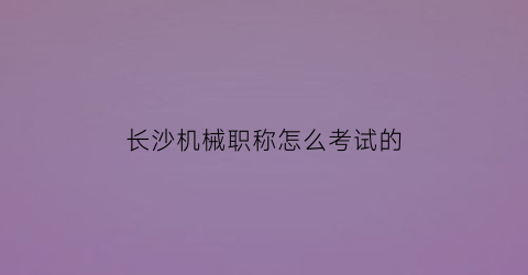 “长沙机械职称怎么考试的(机械工程师长沙招聘)