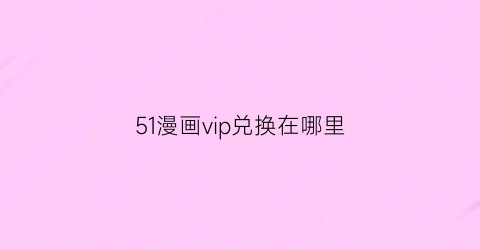 “51漫画vip兑换在哪里(51漫画vip兑换码在哪里有)