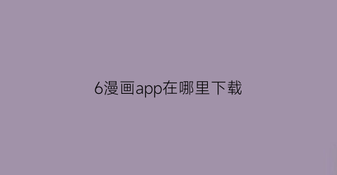 “6漫画app在哪里下载(下载六漫画app)