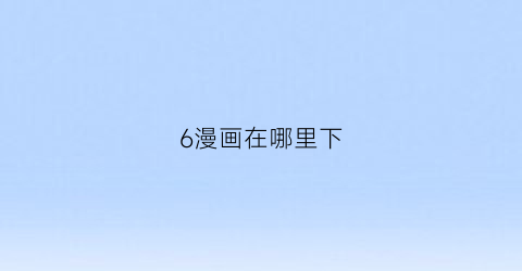 “6漫画在哪里下(下载六漫画app)