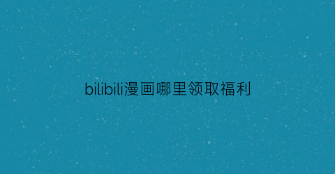 “bilibili漫画哪里领取福利(bilibili漫画的福利券)