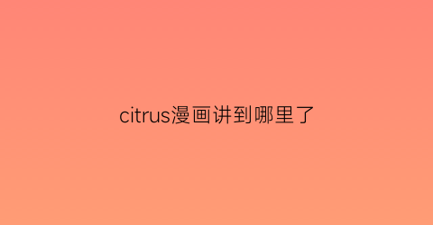 “citrus漫画讲到哪里了(citrus漫画完结了吗)