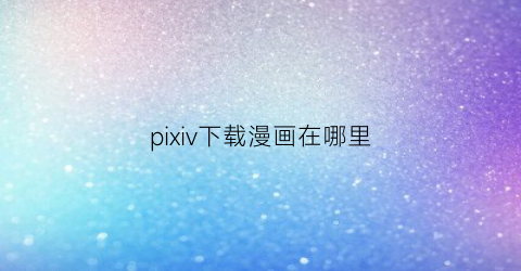 “pixiv下载漫画在哪里(pixivdownload)