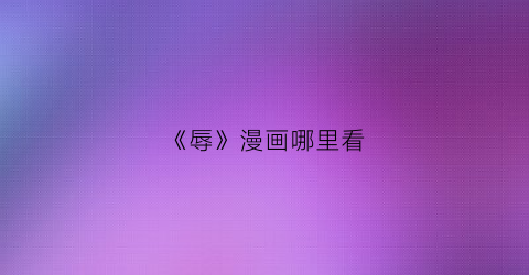 “《辱》漫画哪里看(辱读音是什么意思是什么)