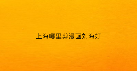 “上海哪里剪漫画刘海好(上海剪刘海多少钱)