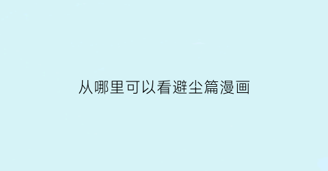 “从哪里可以看避尘篇漫画(动漫避尘)