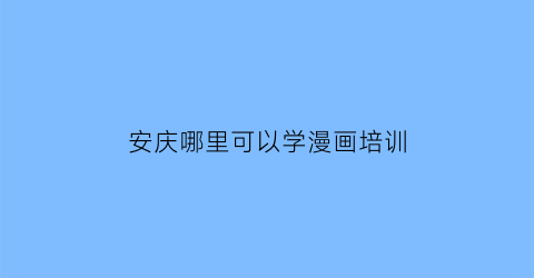 “安庆哪里可以学漫画培训(安庆市学画画的地方)