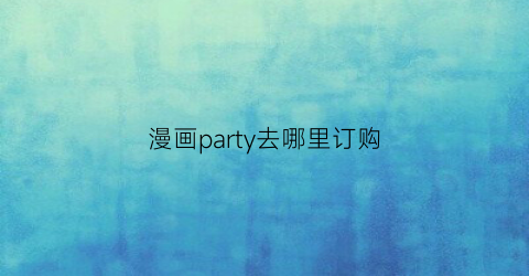 “漫画party去哪里订购(漫画party官方小程序)