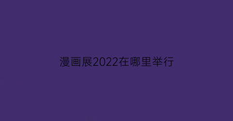 “漫画展2022在哪里举行(漫画展2022在哪里举行的)