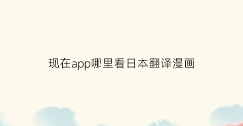 “现在app哪里看日本翻译漫画(可以翻译日语漫画的软件)