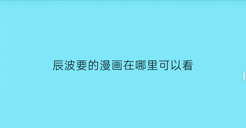 “辰波要的漫画在哪里可以看(湖南省辰波建设有限公司怎么样)