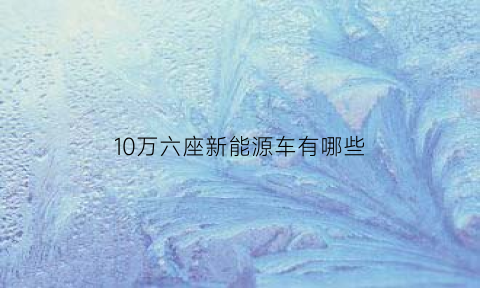 10万六座新能源车有哪些(10万的6座车)