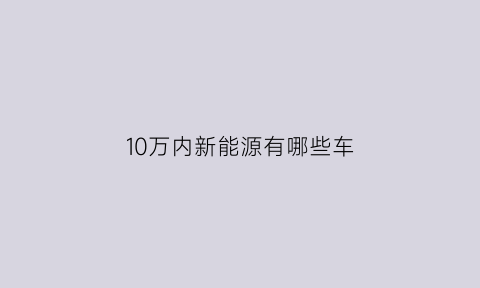 10万内新能源有哪些车(十万元以内的新能源)