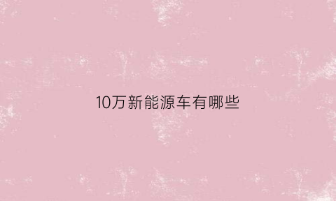 10万新能源车有哪些(10万新能源车有哪些车型)