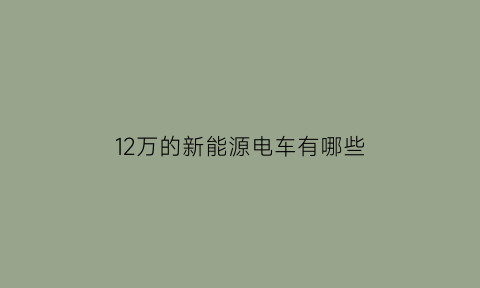 12万的新能源电车有哪些(12万左右的纯电动车)