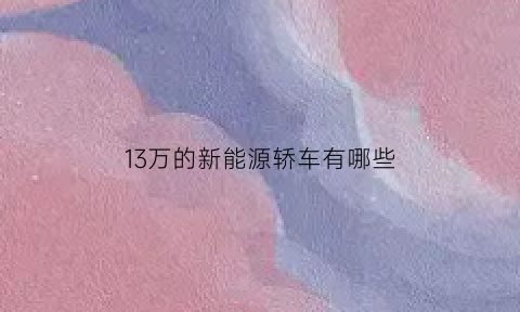 13万的新能源轿车有哪些(13万左右的新能源汽车)