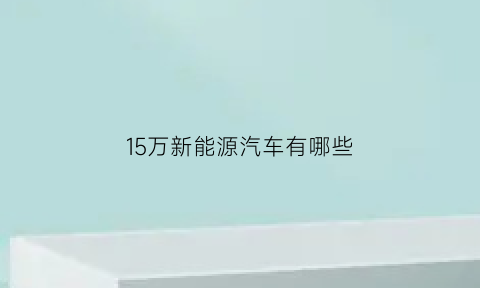 15万新能源汽车有哪些(15万的新能源汽车排行榜)