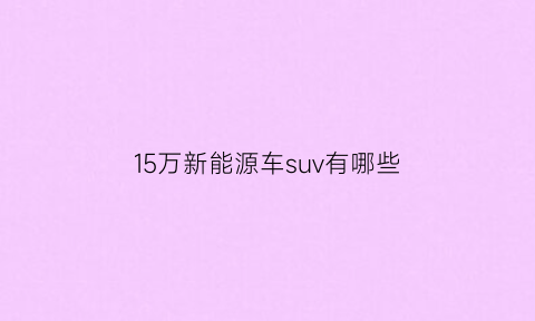 15万新能源车suv有哪些(15万元新能源汽车推荐)