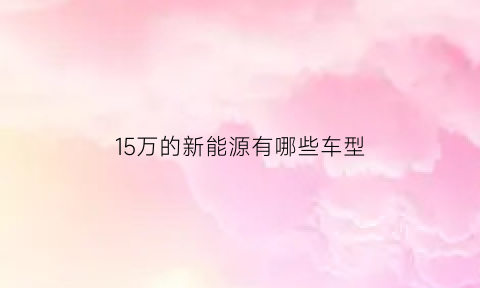 15万的新能源有哪些车型(15万左右的新能源汽车排行榜车型推荐)