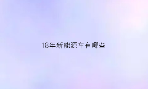 18年新能源车有哪些(18年新能源车有哪些型号)