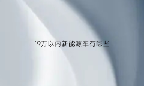 19万以内新能源车有哪些(19万以内新能源车有哪些牌子)