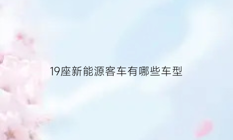 19座新能源客车有哪些车型(19座客车纯电动有哪些品牌)