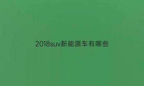 2018suv新能源车有哪些(2018新能源汽车产销量)