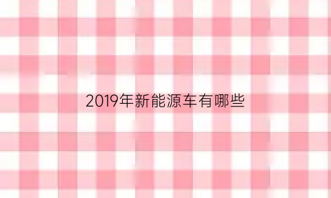 2019年新能源车有哪些(2019年新能源车有哪些车型)