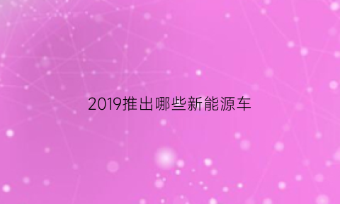 2019推出哪些新能源车