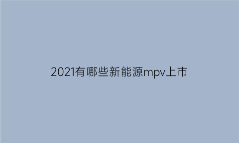 2021有哪些新能源mpv上市