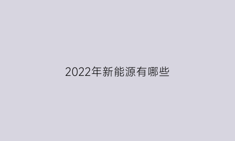 2022年新能源有哪些(2020年新能源有哪些)